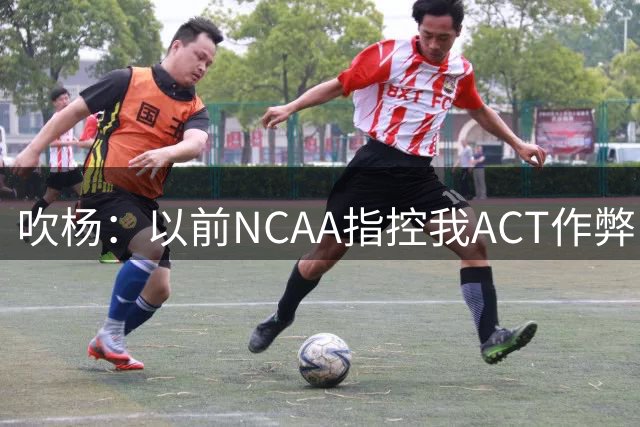 吹杨：以前NCAA指控我ACT作弊 后面我单场42分他们就没叫我重考了
