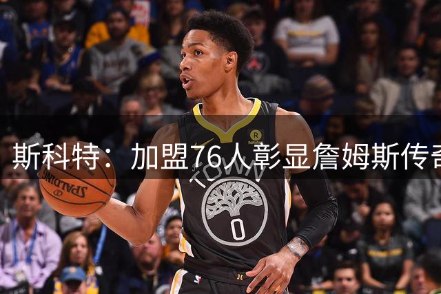 斯科特：加盟76人彰显詹姆斯传奇本色
